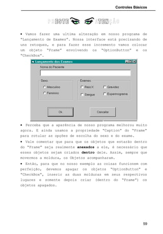 Controles Básicos
• Vamos fazer uma ultima alteração em nosso programa de
“Lançamento de Exames”. Nossa interface está precisando de
uns retoques, e para fazer esse incremento vamos colocar
um objeto “Frame” envolvendo os “OptionButton” e os
“CheckBox”.
• Perceba que a aparência de nosso programa melhorou muito
agora. E ainda usamos a propriedade “Caption” do “Frame”
para rotular as opções de escolha do sexo e do exame.
• Vale comentar que para que os objetos que estarão dentro
do “Frame” seja realmente anexados a ele, é necessário que
esses objetos sejam criados dentro dele. Assim, sempre que
movermos a moldura, os Objetos acompanharam.
• Então, para que no nosso exemplo as coisas funcionem com
perfeição, devemos apagar os objetos “OptionButton” e
“CheckBox”, inserir as duas molduras em seus respectivos
lugares e somente depois criar (dentro do “Frame”) os
objetos apagados.
59
 