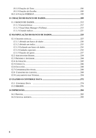 10.1.8 Funções de Teste.......................................................................................186
10.1.9 Funções de Escolha..................................................................................188
10.2 A FUNÇÃO FORMAT...................................................................................195
11 CRIAÇÃO DO BANCO DE DADOS..................................................................209
11.1 BANCO DE DADOS..................................................................................212
11.1.1 Características .........................................................................................212
11.1.2 Visual Data Manager (VisData)...............................................................213
11.1.3 Criando indices.........................................................................................221
12 MANIPULAÇÃO DO BANCO DE DADOS......................................................225
12.1 CRIANDO JANELAS........................................................................................227
12.1.1 Abrindo um banco de dados ....................................................................230
12.1.2 Abrindo um indice.....................................................................................233
12.1.3 Fechando um banco de dados..................................................................234
12.1.4 Cuidados especiais....................................................................................234
12.1.5 Funções de apoio......................................................................................237
12.2 ADICIONANDO DADOS..................................................................................239
12.3 PRÓXIMO E ANTERIOR..................................................................................244
12.4 ALTERAÇÃO.................................................................................................245
12.5 CONSULTA...................................................................................................246
12.6 EXCLUSÃO...................................................................................................248
12.7 CONSIDERAÇÕES FINAIS................................................................................248
12.8 CADASTRO DE CLIENTES..............................................................................249
12.9 LANÇAMENTO DAS VENDAS..........................................................................254
13 USANDO O CONTROLE DATA .......................................................................272
13.1 CONTROLE DATA ....................................................................................274
13.2 DBGRID.....................................................................................................276
14 IMPRESSÃO..........................................................................................................284
14.1 PRINTER.......................................................................................................285
14.2 CRYSTAL REPORTS.......................................................................................295
6
 