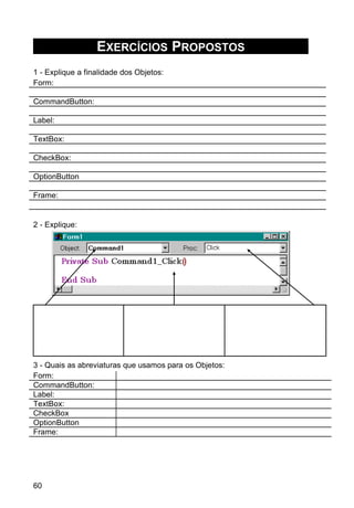 EXERCÍCIOS PROPOSTOS
1 - Explique a finalidade dos Objetos:
Form:
CommandButton:
Label:
TextBox:
CheckBox:
OptionButton
Frame:
2 - Explique:
3 - Quais as abreviaturas que usamos para os Objetos:
Form:
CommandButton:
Label:
TextBox:
CheckBox
OptionButton
Frame:
60
 