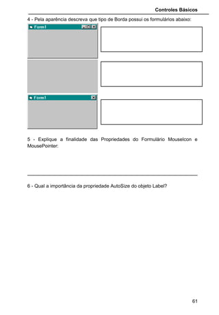 Controles Básicos
4 - Pela aparência descreva que tipo de Borda possui os formulários abaixo:
5 - Explique a finalidade das Propriedades do Formulário MouseIcon e
MousePointer:
6 - Qual a importância da propriedade AutoSize do objeto Label?
61
 