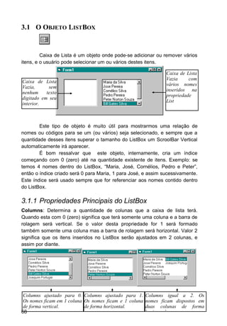 3.1 O OBJETO LISTBOX
Caixa de Lista é um objeto onde pode-se adicionar ou remover vários
itens, e o usuário pode selecionar um ou vários destes itens.
Este tipo de objeto é muito útil para mostrarmos uma relação de
nomes ou códigos para se um (ou vários) seja selecionado, e sempre que a
quantidade desses itens superar o tamanho do ListBox um ScroolBar Vertical
automaticamente irá aparecer.
É bom ressalvar que este objeto, internamente, cria um índice
começando com 0 (zero) até na quantidade existente de itens. Exemplo: se
temos 4 nomes dentro do ListBox, “Maria, José, Cornélios, Pedro e Peter”,
então o índice criado será 0 para Maria, 1 para José, e assim sucessivamente.
Este índice será usado sempre que for referenciar aos nomes contido dentro
do ListBox.
3.1.1 Propriedades Principais do ListBox
Columns: Determina a quantidade de colunas que a caixa de lista terá.
Quando esta com 0 (zero) significa que terá somente uma coluna e a barra de
rolagem será vertical. Se o valor desta propriedade for 1 será formado
também somente uma coluna mas a barra de rolagem será horizontal. Valor 2
significa que os itens inseridos no ListBox serão ajustados em 2 colunas, e
assim por diante.
68
Caixa de Lista
Vazia, sem
nenhum texto
digitado em seu
interior.
Caixa de Lista
Vazia com
vários nomes
inseridos na
propriedade
List
Columns ajustado para 0.
Os nomes ficam em 1 coluna
de forma vertical.
Columns ajustado para 1.
Os nomes ficam e 1 coluna
de forma horizontal.
Columns igual a 2. Os
nomes ficam dispostos em
duas colunas de forma
horizontal.
 