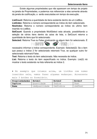 Selecionando Itens
Existe algumas propriedades que não aparecem em tempo de projeto
na janela de Propriedades, e podemos nos referenciar a elas somente através
da janela de codificação, e serão executadas em tempo de execução.
ListCount: Retorna a quantidade de itens existente dentro de um ListBox.
ListIndex: Retorna o número correspondente ao índice do item selecionado.
NewIndex: Retorna o número correspondente ao índice do ultimo item
inserido no ListBox.
SelCount: Quando a propriedade MultiSelect esta ativada, possibilitando a
seleção de vários itens dentro da caixa de lista, o SelCount retorna a
quantidade de itens que foi selecionado.
Selected: Retorna True ou False sinalizando se algum item foi selecionado. É
necessário informar o índice correspondente. Exemplo: Selected(2): Se o item
que possui o índice 2 for selecionado retornará True, se qualquer outro for
selecionado retornará False.
Text: Retorna o texto do item selecionado. Não necessita de índice.
List: Retorna o texto do item especificado no índice. Exemplo: List(2) irá
mostrar o texto existendo na lista referente ao índice 2.
• No exemplo que criamos acima, um ListBox com nomes
inseridos nele, vamos fazer algumas mudanças. Acrescente
mais 3 botões no formulário.
Propriedadades Botão1 Botão2 Botão3
Caption Quantidade Índice Text
Name cmdQuantidade CmdÍndice cmdText
71
 