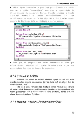 Selecionando Itens
• Vamos agora codificar o programa para quando o usuário
apertar o botão “Quantidade” aparecer a quantidade de
itens dentro da caixa de Lista. Quando apertar o botão
“Índice” mostrar o índice correspondente ao item
selecionado. O botão Texto irá mostrar o texto selecionado
dentro do ListBox. Veja os Códigos a serem usados:
• Note que as propriedades estão retornado valores que
estão sendo inseridos no Objeto lblQuantidade e na sua
propriedade Caption em tempo de execução.
3.1.3 Eventos do ListBox
Somente um evento do ListBox veremos agora: O DblClick. Este
evento executará alguma ação quando dermos duplo click em algum item de
nossa caixa de Lista.
Não use o Click! Para este tipo de objeto é mais intuitivo usar o Duplo
click que o click. Enquanto o usuário esta escolhendo qual item selecionar, ele
ficará “passeando” com o mouse entre os itens existente, dando click em
algum deles e clicando no ScrollBar.
3.1.4 Métodos AddItem, RemoveItem e Clear
73
 