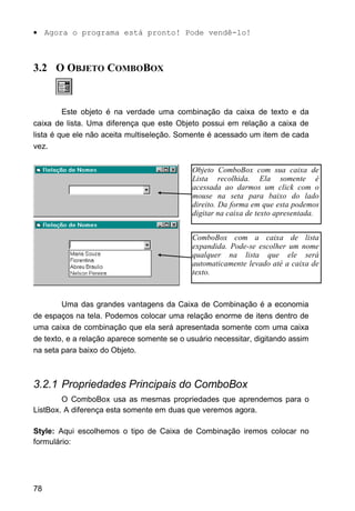 • Agora o programa está pronto! Pode vendê-lo!
3.2 O OBJETO COMBOBOX
Este objeto é na verdade uma combinação da caixa de texto e da
caixa de lista. Uma diferença que este Objeto possui em relação a caixa de
lista é que ele não aceita multiseleção. Somente é acessado um item de cada
vez.
Uma das grandes vantagens da Caixa de Combinação é a economia
de espaços na tela. Podemos colocar uma relação enorme de itens dentro de
uma caixa de combinação que ela será apresentada somente com uma caixa
de texto, e a relação aparece somente se o usuário necessitar, digitando assim
na seta para baixo do Objeto.
3.2.1 Propriedades Principais do ComboBox
O ComboBox usa as mesmas propriedades que aprendemos para o
ListBox. A diferença esta somente em duas que veremos agora.
Style: Aqui escolhemos o tipo de Caixa de Combinação iremos colocar no
formulário:
78
Objeto ComboBox com sua caixa de
Lista recolhida. Ela somente é
acessada ao darmos um click com o
mouse na seta para baixo do lado
direito. Da forma em que esta podemos
digitar na caixa de texto apresentada.
ComboBox com a caixa de lista
expandida. Pode-se escolher um nome
qualquer na lista que ele será
automaticamente levado até a caixa de
texto.
 