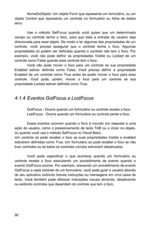 NomeDoObjeto: Um objeto Form que representa um formulário, ou um
objeto Control que representa um controle no formulário ou folha de dados
ativo
Use o método SetFocus quando você quiser que um determinado
campo ou controle tenha o foco, para que toda a entrada do usuário seja
direcionada para esse objeto. De modo a ler algumas das propriedades de um
controle, você precisa assegurar que o controle tenha o foco. Algumas
propriedades só podem ser definidas quando o controle não tem o foco. Por
exemplo, você não pode definir as propriedades Visible ou Locked de um
controle como False quando esse controle tem o foco.
Você não pode mover o foco para um controle se sua propriedade
Enabled estiver definida como False. Você precisa definir a propriedade
Enabled de um controle como True antes de poder mover o foco para esse
controle. Você pode, porém, mover o foco para um controle se sua
propriedade Locked estiver definida como True.
4.1.4 Eventos GotFocus e LostFocus
GotFocus : Ocorre quando um formulário ou controle recebe o foco.
LostFocus : Ocorre quando um formulário ou controle perde o foco.
Esses eventos ocorrem quando o foco é movido em resposta a uma
ação do usuário, como o pressionamento da tecla TAB ou o clicar no objeto,
ou quando você usa o método SetFocus no Visual Basic.
Um controle só pode receber o foco se suas propriedades Visible e enabled
estiverem definidas como True. Um formulário só pode receber o foco se não
tiver controles ou se todos os controles visíveis estiverem desativados.
Você pode especificar o que acontece quando um formulário ou
controle recebe o foco executando um procedimento de evento quando o
evento GotFocus ocorrer. Por exemplo, anexando um procedimento de evento
GotFocus a cada controle de um formulário, você pode guiar o usuário através
de seu aplicativo exibindo breves instruções ou mensagens em uma caixa de
texto. Você também pode oferecer indicações visuais ativando, desativando
ou exibindo controles que dependam do controle que tem o foco.
90
 