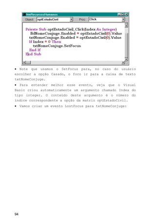• Note que usamos o SetFocus para, no caso do usuário
escolher a opção Casado, o foco ir para a caixa de texto
txtNomeConjuge.
• Para entender melhor esse evento, veja que o Visual
Basic criou automaticamente um argumento chamado Index do
tipo integer. O conteúdo deste argumento é o número do
índice correspondente a opção da matriz optEstadoCivil.
• Vamos criar um evento LostFocus para txtNomeConjuge:
94
 