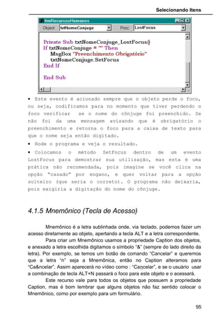 Selecionando Itens
• Este evento é acionado sempre que o objeto perde o foco,
ou seja, codificamos para no momento que tiver perdendo o
foco verificar se o nome do cônjuge foi preenchido. Se
não foi da uma mensagem avisando que é obrigatório o
preenchimento e retorna o foco para a caixa de texto para
que o nome seja então digitado.
• Rode o programa e veja o resultado.
• Colocamos o método SetFocus dentro de um evento
LostFocus para demostrar sua utilização, mas esta é uma
prática não recomendada, pois imagine se você clica na
opção “casado” por engano, e quer voltar para a opção
solteiro (que seria o correto). O programa não deixaria,
pois exigiria a digitação do nome do cônjuge.
4.1.5 Mnemônico (Tecla de Acesso)
Mnemônico é a letra sublinhada onde, via teclado, podemos fazer um
acesso diretamente ao objeto, apertando a tecla ALT e a letra correspondente.
Para criar um Mnemônico usamos a propriedade Caption dos objetos,
e anexado a letra escolhida digitamos o símbolo “&” (sempre do lado direito da
letra). Por exemplo, se temos um botão de comando “Cancelar” e queremos
que a letra “n” seja a Mnemônica, então no Caption alteramos para
“Ca&ncelar”. Assim aparecerá no vídeo como : “Cancelar”, e se o usuário usar
a combinação de tecla ALT+N passará o foco para este objeto e o acessará.
Este recurso vale para todos os objetos que possuem a propriedade
Caption, mas é bom lembrar que alguns objetos não faz sentido colocar o
Mnemônico, como por exemplo para um formulário.
95
 