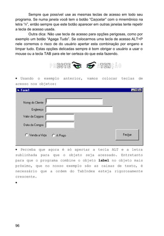 Sempre que possível use as mesmas teclas de acesso em todo seu
programa. Se numa janela você tem o botão “Cancelar” com o mnemônico na
letra “n”, então sempre que este botão aparecer em outras janelas tente repetir
a tecla de acesso usada.
Outra dica: Não use tecla de acesso para opções perigosas, como por
exemplo um botão “Apaga Tudo”. Se colocarmos uma tecla de acesso ALT+P
nele corremos o risco de do usuário apertar esta combinação por engano e
limpar tudo. Estas opções delicadas sempre é bom obrigar o usuário a usar o
mouse ou a tecla TAB para ele ter certeza do que esta fazendo.
• Usando o exemplo anterior, vamos colocar teclas de
acesso nos objetos:
• Perceba que agora é só apertar a tecla ALT e a letra
sublinhada para que o objeto seja acessado. Entretanto
para que o programa combine o objeto label no objeto mais
próximo, que no nosso exemplo são as caixas de texto, é
necessário que a ordem do TabIndex esteja rigorosamente
crescente.
•
96
 