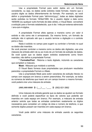 Selecionando Itens
Use a propriedade Format para exibir dados em um formato
consistente, ou seja, os dados serão exibidos neste formato, mesmo que o
usuário digite os dados diferentemente do formato. Por exemplo, se você
definir a propriedade Format para “dd/mmm/yyyy”, todas as datas digitadas
serão exibidas no formato 18/Set/1995. Se o usuário digitar a data como
18/09/95 (ou qualquer outro formato de data válido), o Visual Basic converterá
a exibição para o formato estabelecido, que é dia / mês-por-extenso-abreviado
/ ano-com-4-digitos.
A propriedade Format afeta apenas a maneira como um valor é
exibido e não como ele é armazenado. Da mesma forma, um formato de
exibição não é aplicado até que o usuário termine a digitação e o controle
perca o foco.
Nada é exibido no campo para sugerir ou controlar o formato no qual
os dados são inseridos.
Se você precisar controlar a maneira como os dados são digitados, use uma
máscara de entrada além de ou ao invés de um formato de exibição de dados.
Se você quiser que os dados sejam exibidos exatamente como foram
inseridos, não defina a propriedade Format.
* FormattedText : Retorna o texto digitado, incluindo os caracteres
que compõem a máscara.
Mask : Máscara que moldará o controle.
O Visual Basic fornece duas propriedades que produzem resultados
parecidos: a propriedade Format e o Mask.
Use a propriedade Mask para exibir caracteres de exibição literais no
campo com espaços em branco a serem preenchidos. Por exemplo, se todos
os números de telefones que inserir em um campo tiverem o mesmo formato,
você poderá criar uma máscara de entrada:
(###) ###-####  (___) ___ -____  (062) 621-3862
Uma máscara de entrada garante que os dados se ajustem ao formato
definido e você poderá especificar os tipos de valores que poderão ser
inseridos em cada espaço em branco. Por exemplo, a máscara de entrada
anterior solicita que todas as entradas contenham exatamente os dígitos
necessários para completar um código de área e número de telefone, e que
somente dígitos possam ser inseridos em cada espaço em branco.
Você pode definir uma máscara de entrada usando os seguintes
caracteres.
99
 