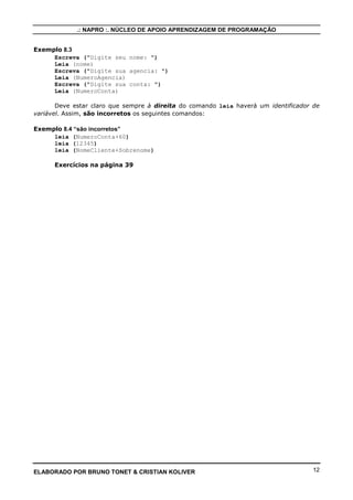 .: NAPRO :. NÚCLEO DE APOIO APRENDIZAGEM DE PROGRAMAÇÃO
ELABORADO POR BRUNO TONET & CRISTIAN KOLIVER 12
Exemplo 8.3
Escreva ("Digite seu nome: ")
Leia (nome)
Escreva ("Digite sua agencia: ")
Leia (NumeroAgencia)
Escreva ("Digite sua conta: ")
Leia (NumeroConta)
Deve estar claro que sempre à direita do comando leia haverá um identificador de
variável. Assim, são incorretos os seguintes comandos:
Exemplo 8.4 “são incorretos”
leia (NumeroConta+60)
leia (12345)
leia (NomeCliente+Sobrenome)
Exercícios na página 39
 