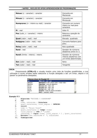 .: NAPRO :. NÚCLEO DE APOIO APRENDIZAGEM DE PROGRAMAÇÃO
ELABORADO POR BRUNO TONET 31
Maiusc (c : caracter) : caracter Converte em
Maiúscula
Minusc (c : caracter) : caracter Converte em
Minúscula
Numpcarac (n : inteiro ou real) : caracter Converte um numero
inteiro ou real para
caractere
Pi : real Valor Pi
Pos (subc, c : caracter) : inteiro Retorna a posição do
caractere.
Quad (valor : real) : real Elevado quadrado
Radpgrau (valor : real) : real Converte Radiano para
grau.
Raizq (valor : real) : real Raiz quadrada
Rand : real Gerador de números
aleatórios entre 0 e 1
Randi (limite : inteiro) : inteiro Gerador de números
inteiros aleatórios com
um limite determinado
Sen (valor : real) : real Seno
Tan (valor : real) : real Tangente
DICA:
Pressionando (CTRL+J) o visualg mostra uma Lista de funções predefinidas, a sua
utilização é muito simples basta selecionar a função desejada e dar um Enter, depois é só
passar os parâmetros desejados.
Exemplo 17.1
1. Algoritmo "RETORNA O SOBRENOME"
2. var
3. nome, sobrenome : Caractere
4. quant_caracteres, local_espcao : INTEIRO
5. inicio
6. nome <- "Bruno Tonet"
7. quant_caracteres <- Compr (nome)
8. local_espcao <- POS (" ",nome)
9. sobrenome <- Copia (nome, local_espcao + 1 , quant_caracteres)
10. Escreva("Seu sobrenome é ", sobrenome)
11. fimalgoritmo
 