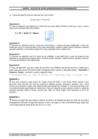 .: NAPRO :. NÚCLEO DE APOIO APRENDIZAGEM DE PROGRAMAÇÃO
ELABORADO POR BRUNO TONET 41
c) A área da superfície de um cubo que tem c por aresta
áreadocubo aresta
= 6 2
*
Exercício 2
☺ Faça um algoritmo que determine o volume de uma caixa dágua cilíndrica, sendo que o raio e a altura
devem ser fornecidos (lidos pelo teclado).
V = PI * Raio^2 * Altura
Exercício 3
 Escrever um algoritmo que lê o nome de um funcionário, o número de horas trabalhadas, o valor que
recebe por hora e o número de filhos. Com estas informações, calcular o salário deste funcionário, sabendo
que para cada filho, o funcionário recebe 3% a mais, calculado sobre o salário bruto.
Exercício 4
 Escrever um algoritmo que lê o nome de um vendedor, o seu salário fixo, o total de vendas por ele
efetuadas e o percentual que ganha sobre o total de vendas. Calcular o salário total do vendedor. Escrever
o número do vendedor e seu salário total.
Exercício 5
 Faça um algoritmo que leia o nome de um piloto, uma distância percorrida em km e o tempo que o
piloto levou para percorrê-la (em horas). O programa deve calcular a velocidade média - Velocidade =
Distância / Tempo - em km/h, e exibir a seguinte frase:
A velocidade média do nome do piloto foi velocidade media calculada km/h.
DESAFIO 1
 Em uma pizzaria, cada tulipa de chopp custa R$ 0,80 e uma pizza mista grande custa
R$10,00 mais R$1,50 por tipo de cobertura pedida (queijo, presunto, banana, etc.). Uma
turma vai à pizzaria e pede uma determinada quantidade de chopps e uma pizza grande com
uma determinada quantidade de coberturas. faça um algoritmo que calcule e conta e, sabendo
quantas pessoas estão à mesa, quanto que cada um deve pagar (não esqueça os 10% do
garçom).
DESAFIO 2
 Escreva um algoritmo que calcule o número de notas e de moedas que deve ser dado de troco para
um pagamento efetuado. O algoritmo deve ler o valor a ser pago e o valor efetivamente pago. Supor que
o troco seja dado em notas de 50, 20, 10, 5, 2 e 1 real.
 