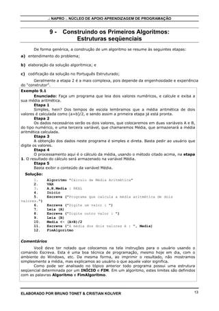 .: NAPRO :. NÚCLEO DE APOIO APRENDIZAGEM DE PROGRAMAÇÃO


               9-     Construindo os Primeiros Algoritmos:
                          Estruturas seqüenciais
      De forma genérica, a construção de um algoritmo se resume às seguintes etapas:
a) entendimento do problema;

b) elaboração da solução algorítmica; e

c) codificação da solução no Português Estruturado;
       Geralmente a etapa 2 é a mais complexa, pois depende da engenhosidade e experiência
do “construtor”.
Exemplo 9.1
        Enunciado: Faça um programa que leia dois valores numéricos, e calcule e exiba a
sua média aritmética.
        Etapa 1
        Simples, hein? Dos tempos de escola lembramos que a média aritmética de dois
valores é calculada como (a+b)/2, e sendo assim a primeira etapa já está pronta.
        Etapa 2
        Os dados necessários serão os dois valores, que colocaremos em duas variáveis A e B,
do tipo numérico, e uma terceira variável, que chamaremos Média, que armazenará a média
aritmética calculada.
        Etapa 3
        A obtenção dos dados neste programa é simples e direta. Basta pedir ao usuário que
digite os valores.
        Etapa 4
        O processamento aqui é o cálculo da média, usando o método citado acima, na etapa
1. O resultado do cálculo será armazenado na variável Média.
        Etapa 5
        Basta exibir o conteúdo da variável Média.
  Solução:
      1.     Algoritmo "Cálculo de Média Aritmética"
      2.     VAR
      3.     A,B,Media : REAL
      4.     Inicio
      5.     Escreva ("Programa que calcula a média aritmética de dois
valores.")
      6.     Escreva ("Digite um valor : ")
      7.     Leia (A)
      8.     Escreva ("Digite outro valor : ")
      9.     Leia (B)
      10.    Media <- (A+B)/2
      11.    Escreva ("A média dos dois valores é : ", Media)
      12.    FimAlgoritmo


Comentários
       Você deve ter notado que colocamos na tela instruções para o usuário usando o
comando Escreva. Esta é uma boa técnica de programação, mesmo hoje em dia, com o
ambiente do Windows, etc. Da mesma forma, ao imprimir o resultado, não mostramos
simplesmente a média, mas explicamos ao usuário o que aquele valor significa.
       Como pode ser analisado no tópico anterior todo programa possui uma estrutura
seqüencial determinada por um INÍCIO e FIM. Em um algoritmo, estes limites são definidos
com as palavras Algoritmo e FimAlgoritmo.




ELABORADO POR BRUNO TONET & CRISTIAN KOLIVER                                               13
 