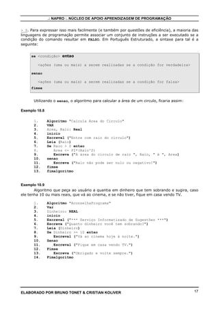 .: NAPRO :. NÚCLEO DE APOIO APRENDIZAGEM DE PROGRAMAÇÃO


> 0. Para expressar isso mais facilmente (e também por questões de eficiência), a maioria das
linguagens de programação permite associar um conjunto de instruções a ser executado se a
condição do comando resultar em FALSO. Em Português Estruturado, a sintaxe para tal é a
seguinte:


     se <condição> entao

        <ações (uma ou mais) a serem realizadas se a condição for verdadeira>

     senao

        <ações (uma ou mais) a serem realizadas se a condição for falsa>
     fimse


      Utilizando o senao, o algoritmo para calcular a área de um circulo, ficaria assim:

Exemplo 10.8

      1.       Algoritmo "Calcula Area do Circulo"
      2.       VAR
      3.       Area, Raio: Real
      4.       inicio
      5.       Escreval ("Entre com raio do círculo")
      6.       Leia (Raio)
      7.       Se Raio > 0 entao
      8.           Area <- PI*(Raio^2)
      9.           Escreva ("A área do círculo de raio ", Raio, " é ", Area)
      10.      senao
      11.          Escreva ("Raio não pode ser nulo ou negativo!")
      12.      fimse
      13.      fimalgoritmo


Exemplo 10.9
       Algoritmo que peça ao usuário a quantia em dinheiro que tem sobrando e sugira, caso
ele tenha 10 ou mais reais, que vá ao cinema, e se não tiver, fique em casa vendo TV.

      1.       Algoritmo "AconselhaPrograma"
      2.       Var
      3.       Dinheiro: REAL
      4.       inicio
      5.       Escreval ("*** Serviço Informatizado de Sugestões ***")
      6.       Escreva ("Quanto dinheiro você tem sobrando?")
      7.       Leia (Dinheiro)
      8.       Se Dinheiro >= 10 entao
      9.           Escreval ("Vá ao cinema hoje à noite.")
      10.      Senao
      11.          Escreval ("Fique em casa vendo TV.")
      12.      Fimse
      13.          Escreva ("Obrigado e volte sempre.")
      14.      Fimalgoritmo




ELABORADO POR BRUNO TONET & CRISTIAN KOLIVER                                               17
 