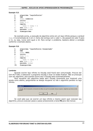 .: NAPRO :. NÚCLEO DE APOIO APRENDIZAGEM DE PROGRAMAÇÃO


Exemplo 13.5
      1.       algoritmo “laçoInfinito”
      2.       VAR
      3.       Soma: numerico
      4.       inicio
      5.       Soma <- 1
      6.       repita
      7.           Soma <- Soma + 2
      8.       ate Soma = 10
      9.       escreva (soma)
      10.      fimalgoritmo


      No exemplo acima, a execução do algoritmo entra em um laço infinito porque a variável
Soma é incrementada de 2 em 2. Como ela começa com o valor 1, ela passará do valor 9 para
o 11, ou seja, nunca será igual a 10. Para corrigir o problema, bastaria alterar a condição
conforme o exemplo abaixo.

Exemplo 13.6
      1.       algoritmo “laçoInfinito Consertado”
      2.       VAR
      3.       Soma: REAL
      4.       inicio
      5.       Soma <- 1
      6.       repita
      7.           Soma <- Soma + 2
      8.       ate Soma > 10
      9.       escreva (soma)
      10.      fimalgoritmo


Lembrete:
        Quando ocorrer laço infinito no Visualg você ficará sem comunicação. Procura dar
Ctrl+ALT+DEL e selecionar o programa Visualg e clicar no botão finalizar. Não se preocupe
com seu algoritmo, pois quando ocorre isso o Visualg salva automaticamente.
        Para recuperar seu algoritmo basta abrir Visualg novamente que mostrará uma
janela como abaixo, perguntando se deseja recuperar ou não o algoritmo perdido no laço
infinito.




       Se você sabe que vai ocorrer um laço infinito e mesmo assim quer executar seu
algoritmo, procura executar passo a passo pressionando a tecla F8 para não trancar.




ELABORADO POR BRUNO TONET & CRISTIAN KOLIVER                                                23
 