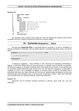 .: NAPRO :. NÚCLEO DE APOIO APRENDIZAGEM DE PROGRAMAÇÃO



Exemplo 13.7
      1.       algoritmo "Menu"
      2.       VAR
      3.       opcao: inteiro
      4.       inicio
      5.       repita
      6.           escreval ("Cadastro de clientes")
      7.           escreval ("1-Incluir")
      8.           escreval ("2-Alterar")
      9.           escreval ("3-Consultar")
      10.          escreval ("4-Excluir")
      11.          escreval ("5-Sair")
      12.          leia(opcao)
      13.      ate opcao = 5
      14.      fimalgoritmo

       No exemplo acima, mostra como é feito um menu de cadastro de clientes, onde mostro
as opções primeiro e depois compará-las conforme o usuário digitar;


                      14 - Comando Enquanto..faca
        Na estrutura enquanto..faca, a expressão lógica é avaliada e, se ela for verdadeira, a
lista de comandos é executada. Isso se repete até que a condição seja falsa. Veja a sua forma
geral:
       enquanto <expressão lógica ou relacional> faca

         <lista de comandos>

     fimenquanto


       A estrutura enquanto...faca também é uma estrutura de repetição, semelhante à
repita. A diferença básica entre as duas estruturas é a posição onde é testada a expressão.
Na estrutura repita, a condição é avaliada após a execução dos comandos, o que garante que
os comandos serão executados pelo menos uma vez. Na estrutura enquanto, a expressão é
avaliada no início e se o resultado for FALSO no primeiro teste, a lista de comandos não é
executada nenhuma vez. Essa diferença faz com que em determinadas situações o uso de uma
estrutura seja mais vantajoso que o uso da outra. O exemplo a seguir, onde são mostradas
duas soluções para um mesmo problema, ilustra essa diferença:

Exemplo 14.1
      Algoritmo que lê diversos números positivos e escreve, para cada um, sua raiz
quadrada.




ELABORADO POR BRUNO TONET & CRISTIAN KOLIVER                                               24
 