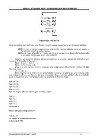 .: NAPRO :. NÚCLEO DE APOIO APRENDIZAGEM DE PROGRAMAÇÃO




Para que esteja bem definida, uma função recursiva deve possuir as seguintes propriedades:

             (1) Deve haver certos argumentos, chamando valores básicos, para os quais a
                 função não se refere a ela mesma.
             (2) Sempre que a função se refere a ela mesma o argumento deve estar relacionado
                 a um valor básico e/ou a um valor anterior.

        Vejamos um exemplo clássico para esclarecermos o conceito: calculo do fatorial de um
número. A definição de fatorial é:
        F(n) = 1 se n = 0 ou n = 1;
        F(n) = n.F(n-1), se n>1.
        onde n é um numero inteiro positivo. Uma propriedade (facilmente verificável) dos
fatoriais é que:
        n! = n . (n-1)!
        Esta propriedade é chamada de propriedade recursiva: o fatorial de um numero pode
ser calculado através do fatorial de seu antecessor. Ora, podemos utilizar esta propriedade
para escrevermos uma rotina recursiva para o calculo de fatorial. Veja:

F(4) = 4.F(4-1)
F(3) = 3.F(3-1)
F(2) = 2.F(2-1)
F(1) = 1.F(1-1)
F(0) = 1 imagina a função subindo, pois encontrou F(0) = 1

F(1) = 1.1
F(2) = 2.1
F(3) = 3.2
F(4) = 4.6
resposta é 24.

Qual é a lógica neste problema?


4x3x2x1=24
Se fosse nº 6 qual seria a resposta?
6x5x4x3x2x1=720




ELABORADO POR BRUNO TONET                                                          35
 
