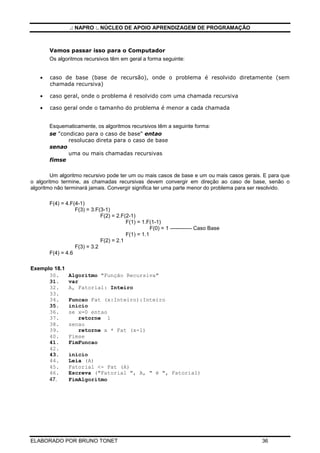 .: NAPRO :. NÚCLEO DE APOIO APRENDIZAGEM DE PROGRAMAÇÃO



       Vamos passar isso para o Computador
       Os algoritmos recursivos têm em geral a forma seguinte:


   •   caso de base (base de recursão), onde o problema é resolvido diretamente (sem
       chamada recursiva)

   •   caso geral, onde o problema é resolvido com uma chamada recursiva

   •   caso geral onde o tamanho do problema é menor a cada chamada


       Esquematicamente, os algoritmos recursivos têm a seguinte forma:
       se "condicao para o caso de base" entao
              resolucao direta para o caso de base
       senao
              uma ou mais chamadas recursivas
       fimse

        Um algoritmo recursivo pode ter um ou mais casos de base e um ou mais casos gerais. E para que
o algoritmo termine, as chamadas recursivas devem convergir em direção ao caso de base, senão o
algoritmo não terminará jamais. Convergir significa ter uma parte menor do problema para ser resolvido.

       F(4) = 4.F(4-1)
                  F(3) = 3.F(3-1)
                             F(2) = 2.F(2-1)
                                        F(1) = 1.F(1-1)
                                                   F(0) = 1 ------------ Caso Base
                                        F(1) = 1.1
                             F(2) = 2.1
                  F(3) = 3.2
       F(4) = 4.6

Exemplo 18.1
      30.      Algoritmo "Função Recursiva"
      31.      var
      32.      A, Fatorial: Inteiro
      33.
      34.      Funcao Fat (x:Inteiro):Inteiro
      35.      inicio
      36.      se x=0 entao
      37.         retorne 1
      38.      senao
      39.         retorne x * Fat (x-1)
      40.      Fimse
      41.      FimFuncao
      42.
      43.      inicio
      44.      Leia (A)
      45.      Fatorial <- Fat (A)
      46.      Escreva ("Fatorial ", A, " é ", Fatorial)
      47.      FimAlgoritmo




ELABORADO POR BRUNO TONET                                                                   36
 