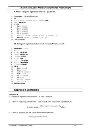 .: NAPRO :. NÚCLEO DE APOIO APRENDIZAGEM DE PROGRAMAÇÃO

         9) Analise o seguinte algoritmo e descreva o que ele faz.

   1.    Algoritmo “PrimeiroAlgoritmo”
   2.    var
   3.    NOTA1, NOTA2, NOTA3, NOTA4, MEDIA: real
   4.    NOME: caracter
   5.    inicio
   6.        leia (NOME)
   7.        leia (NOTA1)
   8.        leia (NOTA2)
   9.        leia (NOTA3)
   10.       leia (NOTA4)
   11.       MEDIA <- (NOTA1 + NOTA2 + NOTA3 + NOTA4) / 4;
   12.       escreva (NOME, “ obteve “, MEDIA)
   13.   fimalgoritmo

         10) No seguinte algoritmo existem erros? Em caso afirmativo, onde?


   1.    algoritmo “Teste”
   2.    var
   3.    Maria: caracter
   4.    idade: numerico
   5.    _letra: literal
   6.    Maria: real
   7.    1alt:    caracter
   8.    peso : tonelada
   9.    Fernando literal
   10.   inicio
   11.        leia (nome)
   12.        leia idade
   13.        escreva (idade)
   14.        dade = 678
   15.        leia "letra"
   16.        leia ABC
   17.        escreva (letra)
   18.        letra <- A
   19.   fimalgoritmo



         Capitulo 9 Exercícios
Exercício 1
☺ Escrever um algoritmo que lê 3 valores - a, b e c - e calcula:

a) A área do trapézio que tem a como a base maior, b como base menor e c como altura

                                              (basemaior + basemenor )
                          áreado trapézio =                            * altura
                                                         2

b) A área do quadrado que tem o valor da variável b como lado

                             áreado quadrado = lado2



ELABORADO POR BRUNO TONET                                                              40
 