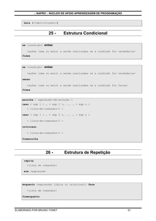 .: NAPRO :. NÚCLEO DE APOIO APRENDIZAGEM DE PROGRAMAÇÃO


     Leia (<identificador>)



                       25 -      Estrutura Condicional

    se <condição> entao

       <ações (uma ou mais) a serem realizadas se a condição for verdadeira>
    fimse



    se <condição> entao

       <ações (uma ou mais) a serem realizadas se a condição for verdadeira>

    senao

       <ações (uma ou mais) a serem realizadas se a condição for falsa>
    fimse


    escolha < expressão-de-seleção >
    caso < exp 1 > , < exp 2 >, ... , < exp n >
       < lista-de-comandos-1 >

    caso < exp 1 > , < exp 2 >, ... , < exp n >

       < lista-de-comandos-2 >

    outrocaso

       < lista-de-comandos-3 >

    fimescolha




                     26 -        Estrutura de Repetição
     repita
       <lista de comandos>

     ate <expressão




    enquanto <expressão lógica ou relacional> faca

       <lista de comandos>

    fimenquanto




ELABORADO POR BRUNO TONET                                                 51
 