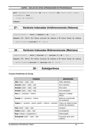 .: NAPRO :. NÚCLEO DE APOIO APRENDIZAGEM DE PROGRAMAÇÃO


     para <variável de controle> de <valor inicial> ate <valor final> [passo
     <incremento>] faca
         <lista de comandos>

     fimpara



      27 -       Variáveis Indexadas Unidimensionais (Vetores)

     <identificador> : vetor [<tamanho>] de < tipo >

     Tamanho [VI..VF]=> Vi= Valor inicial do índice e VF valor Final do índice.

     < identificador>[<posição>] <- <valor>




       28 -       Variáveis Indexadas Bidimensionais (Matrizes)
     <identificador> : vetor [<posição 1>,< posição 2>] de < tipo >

     Tamanho [VI..VF]=> Vi= Valor inicial do índice e VF valor Final do índice.

     < identificador>[<posição 1>,<posição 2>] <- <valor>



                               29 -        Subalgoritmos

Funções Predefinidas do Visualg


                               FUNÇÂO                                   DESCRIÇÃO
       Abs (valor : real) : real                                    Valor absoluto
       Arccos (valor : real) : real                                 Arco cosseno
       Arcsen (valor : real) : real                                 Arco seno
       Arctan (valor : real) : real                                 Arco tangente
       Asc (s : caracter) : inteiro                                 Retorna o código
                                                                    ASCII
       Compr (c : caracter) : inteiro                               Retorna a dimensão
                                                                    do caractere
       Copia (c : caracter , posini, posfin : inteiro) : caracter   Copia um determinado
                                                                    trecho do caractere
       Cos (valor : real) : real                                    Cosseno
       Cotan (valor : real) : real                                  Co-tangente
       Exp (<base>,<expoente>)                                      Potenciação
       Grauprad (valor : real) : real                               Converte grau para
                                                                    radiano


ELABORADO POR BRUNO TONET                                                                52
 