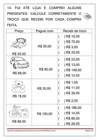 13- FUI ATÉ LOJA E COMPREI ALGUNS
PRESENTES. CALCULE CORRETAMENTE O
TROCO QUE RECEBI POR CADA COMPRA
FEITA.
Preço Paguei com Recebi de troco
R$ 25,00
R$ 50,00
( ) R$ 15,00
( ) R$ 75,00
( ) R$ 3,00
( ) R$ 25,00
R$ 68,00
R$ 80,00
( ) R$ 22,00
( ) R$ 13,00
( ) R$ 148,00
( ) R$ 12,00
R$ 19,00
R$ 20,00
( ) R$ 1,00
( ) R$ 11,00
( ) R$ 39,00
( ) R$ 2,00
R$ 86,00
R$ 100,00
( ) R$ 186,00
( ) R$ 14,00
( ) R$ 86,00
( ) R$ 26,00
Apostila adaptada pela professora da Sala Multifuncional Página 10
 