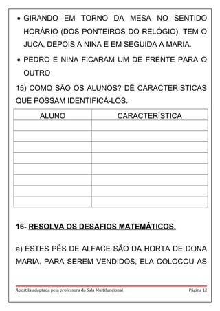 • GIRANDO EM TORNO DA MESA NO SENTIDO
HORÁRIO (DOS PONTEIROS DO RELÓGIO), TEM O
JUCA, DEPOIS A NINA E EM SEGUIDA A MARIA.
• PEDRO E NINA FICARAM UM DE FRENTE PARA O
OUTRO
15) COMO SÃO OS ALUNOS? DÊ CARACTERÍSTICAS
QUE POSSAM IDENTIFICÁ-LOS.
ALUNO CARACTERÍSTICA
16- RESOLVA OS DESAFIOS MATEMÁTICOS.
a) ESTES PÉS DE ALFACE SÃO DA HORTA DE DONA
MARIA. PARA SEREM VENDIDOS, ELA COLOCOU AS
Apostila adaptada pela professora da Sala Multifuncional Página 12
 