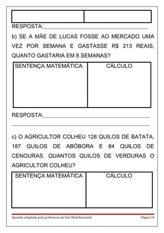 RESPOSTA:_________________________________________________________
b) SE A MÃE DE LUCAS FOSSE AO MERCADO UMA
VEZ POR SEMANA E GASTASSE R$ 213 REAIS,
QUANTO GASTARIA EM 8 SEMANAS?
SENTENÇA MATEMÁTICA CÁLCULO
RESPOSTA:__________________________________________________________
___________________________________________________________________________
c) O AGRICULTOR COLHEU 128 QUILOS DE BATATA,
187 QUILOS DE ABÓBORA E 84 QUILOS DE
CENOURAS. QUANTOS QUILOS DE VERDURAS O
AGRICULTOR COLHEU?
SENTENÇA MATEMÁTICA CÁLCULO
Apostila adaptada pela professora da Sala Multifuncional Página 14
 