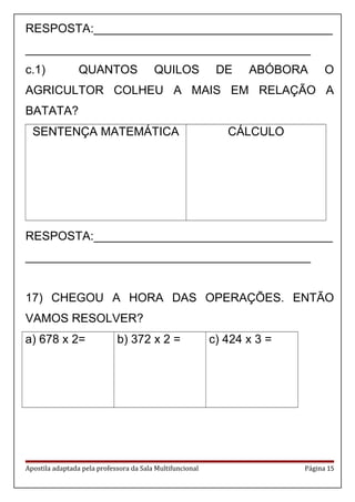 RESPOSTA:____________________________________
___________________________________________
c.1) QUANTOS QUILOS DE ABÓBORA O
AGRICULTOR COLHEU A MAIS EM RELAÇÃO A
BATATA?
SENTENÇA MATEMÁTICA CÁLCULO
RESPOSTA:____________________________________
___________________________________________
17) CHEGOU A HORA DAS OPERAÇÕES. ENTÃO
VAMOS RESOLVER?
a) 678 x 2= b) 372 x 2 = c) 424 x 3 =
Apostila adaptada pela professora da Sala Multifuncional Página 15
 