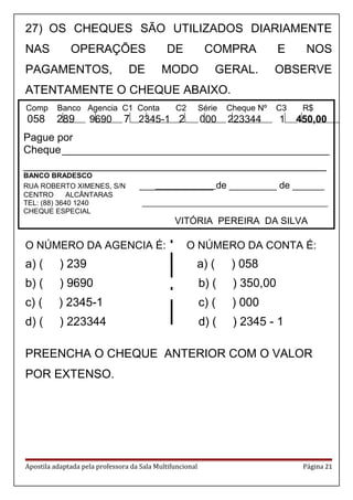Comp Banco Agencia C1 Conta C2 Série Cheque Nº C3 R$
058 289 9690 7 2345-1 2 000 223344 1 450,00
Pague por
Cheque_____________________________________________
___________________________________________________
BANCO BRADESCO
RUA ROBERTO XIMENES, S/N ______________ de _________ de ______
CENTRO ALCÂNTARAS
TEL: (88) 3640 1240 _______________________________________________
CHEQUE ESPECIAL
VITÓRIA PEREIRA DA SILVA
27) OS CHEQUES SÃO UTILIZADOS DIARIAMENTE
NAS OPERAÇÕES DE COMPRA E NOS
PAGAMENTOS, DE MODO GERAL. OBSERVE
ATENTAMENTE O CHEQUE ABAIXO.
.
O NÚMERO DA AGENCIA É: O NÚMERO DA CONTA É:
a) ( ) 239 a) ( ) 058
b) ( ) 9690 b) ( ) 350,00
c) ( ) 2345-1 c) ( ) 000
d) ( ) 223344 d) ( ) 2345 - 1
PREENCHA O CHEQUE ANTERIOR COM O VALOR
POR EXTENSO.
Apostila adaptada pela professora da Sala Multifuncional Página 21
 