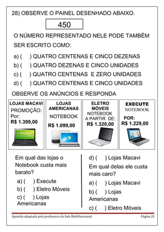 ELETRO
MÓVEIS
NOTEBOOK
A PARTIR DE:
R$ 1.320,00
EXECUTE
NOTEBOOK
POR:
R$ 1.229,00
28) OBSERVE O PAINEL DESENHADO ABAIXO.
O NÚMERO REPRESENTADO NELE PODE TAMBÉM
SER ESCRITO COMO:
a) ( ) QUATRO CENTENAS E CINCO DEZENAS
b) ( ) QUATRO DEZENAS E CINCO UNIDADES
c) ( ) QUATRO CENTENAS E ZERO UNIDADES
d) ( ) QUATRO CENTENAS E CINCO UNIDADES
OBSERVE OS ANÚNCIOS E RESPONDA
Em qual das lojas o
Notebook custa mais
barato?
a) ( ) Execute
b) ( ) Eletro Móveis
c) ( ) Lojas
Americanas
d) ( ) Lojas Macavi
Em qual delas ele custa
mais caro?
a) ( ) Lojas Macavi
b) ( ) Lojas
Americanas
c) ( ) Eletro Móveis
Apostila adaptada pela professora da Sala Multifuncional Página 22
450
LOJAS MACAVI
PROMOÇÃO:
Por:
R$ 1.399,00
LOJAS
AMERICANAS
NOTEBOOK
R$ 1.099,00
 