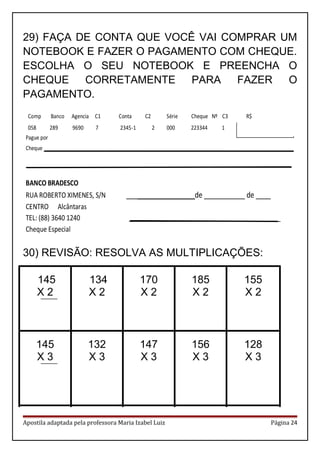 29) FAÇA DE CONTA QUE VOCÊ VAI COMPRAR UM
NOTEBOOK E FAZER O PAGAMENTO COM CHEQUE.
ESCOLHA O SEU NOTEBOOK E PREENCHA O
CHEQUE CORRETAMENTE PARA FAZER O
PAGAMENTO.
30) REVISÃO: RESOLVA AS MULTIPLICAÇÕES:
145
X 2
134
X 2
170
X 2
185
X 2
155
X 2
145
X 3
132
X 3
147
X 3
156
X 3
128
X 3
Apostila adaptada pela professora Maria Izabel Luiz Página 24
Comp Banco Agencia C1 Conta C2 Série Cheque Nº C3 R$
058 289 9690 7 2345-1 2 000 223344 1 450,00
Pague por
Cheque __________________________________________________________________________
_______________________________________________________________________________
BANCO BRADESCO
RUA ROBERTO XIMENES, S/N __________________ de ___________ de ____
CENTRO Alcântaras
TEL: (88) 3640 1240 _____________________________________________
Cheque Especial
 