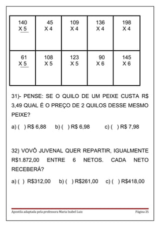 140
X 5
45
X 4
109
X 4
136
X 4
198
X 4
61
X 5
108
X 5
123
X 5
90
X 6
145
X 6
31)- PENSE: SE O QUILO DE UM PEIXE CUSTA R$
3,49 QUAL É O PREÇO DE 2 QUILOS DESSE MESMO
PEIXE?
a) ( ) R$ 6,88 b) ( ) R$ 6,98 c) ( ) R$ 7,98
32) VOVÔ JUVENAL QUER REPARTIR, IGUALMENTE
R$1.872,00 ENTRE 6 NETOS. CADA NETO
RECEBERÁ?
a) ( ) R$312,00 b) ( ) R$261,00 c) ( ) R$418,00
Apostila adaptada pela professora Maria Izabel Luiz Página 25
 