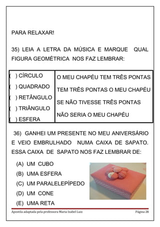 PARA RELAXAR!
35) LEIA A LETRA DA MÚSICA E MARQUE QUAL
FIGURA GEOMÉTRICA NOS FAZ LEMBRAR:
( ) CÍRCULO
( ) QUADRADO
( ) RETÂNGULO
( ) TRIÂNGULO
( ) ESFERA
O MEU CHAPÉU TEM TRÊS PONTAS
TEM TRÊS PONTAS O MEU CHAPÉU
SE NÃO TIVESSE TRÊS PONTAS
NÃO SERIA O MEU CHAPÉU
36) GANHEI UM PRESENTE NO MEU ANIVERSÁRIO
E VEIO EMBRULHADO NUMA CAIXA DE SAPATO.
ESSA CAIXA DE SAPATO NOS FAZ LEMBRAR DE:
(A) UM CUBO
(B) UMA ESFERA
(C) UM PARALELEPÍPEDO
(D) UM CONE
(E) UMA RETA
Apostila adaptada pela professora Maria Izabel Luiz Página 28
 
