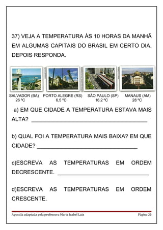 37) VEJA A TEMPERATURA ÀS 10 HORAS DA MANHÃ
EM ALGUMAS CAPITAIS DO BRASIL EM CERTO DIA.
DEPOIS RESPONDA.
a) EM QUE CIDADE A TEMPERATURA ESTAVA MAIS
ALTA? ______________________________________
b) QUAL FOI A TEMPERATURA MAIS BAIXA? EM QUE
CIDADE? _________________________________
c)ESCREVA AS TEMPERATURAS EM ORDEM
DECRESCENTE. ______________________________
d)ESCREVA AS TEMPERATURAS EM ORDEM
CRESCENTE.
Apostila adaptada pela professora Maria Izabel Luiz Página 29
SALVADOR (BA) PORTO ALEGRE (RS) SÃO PAULO (SP) MANAUS (AM)
26 ºC 6,5 ºC 16,2 ºC 28 ºC
 