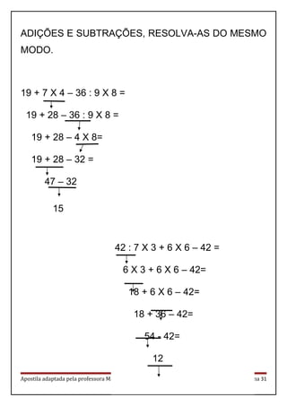 ADIÇÕES E SUBTRAÇÕES, RESOLVA-AS DO MESMO
MODO.
19 + 7 X 4 – 36 : 9 X 8 =
19 + 28 – 36 : 9 X 8 =
19 + 28 – 4 X 8=
19 + 28 – 32 =
47 – 32
15
Apostila adaptada pela professora Maria Izabel Luiz Página 31
42 : 7 X 3 + 6 X 6 – 42 =
6 X 3 + 6 X 6 – 42=
18 + 6 X 6 – 42=
18 + 36 – 42=
54 - 42=
12
 