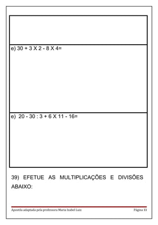 e) 30 + 3 X 2 - 8 X 4=
e) 20 - 30 : 3 + 6 X 11 - 16=
39) EFETUE AS MULTIPLICAÇÕES E DIVISÕES
ABAIXO:
Apostila adaptada pela professora Maria Izabel Luiz Página 33
 