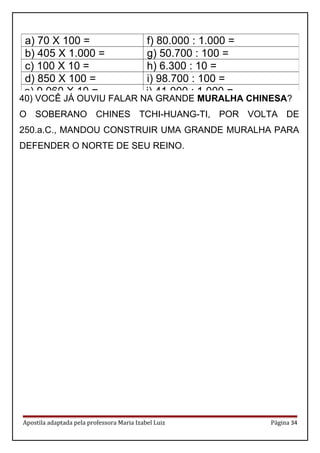Apostila adaptada pela professora Maria Izabel Luiz Página 34
a) 70 X 100 = f) 80.000 : 1.000 =
b) 405 X 1.000 = g) 50.700 : 100 =
c) 100 X 10 = h) 6.300 : 10 =
d) 850 X 100 = i) 98.700 : 100 =
e) 9.060 X 10 = j) 41.000 : 1.000 =
40) VOCÊ JÁ OUVIU FALAR NA GRANDE MURALHA CHINESA?
O SOBERANO CHINES TCHI-HUANG-TI, POR VOLTA DE
250.a.C., MANDOU CONSTRUIR UMA GRANDE MURALHA PARA
DEFENDER O NORTE DE SEU REINO.
 