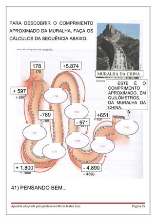 .
41) PENSANDO BEM...
Apostila adaptada pela professora Maria Izabel Luiz Página 35
PARA DESCOBRIR O COMPRIMENTO
APROXIMADO DA MURALHA, FAÇA OS
CÁLCULOS DA SEQUÊNCIA ABAIXO.
ESTE É O
COMPRIMENTO
APROXIMADO, EM
QUILÔMETROS,
DA MURALHA DA
CHINA.
+ 1.800
+ 597
178
-789
+5.874
- 971
- 4.890
+651
MURALHA DA CHINA
 
