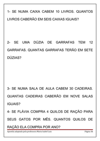 1- SE NUMA CAIXA CABEM 10 LIVROS. QUANTOS
LIVROS CABERÃO EM SEIS CAIXAS IGUAIS?
2- SE UMA DÚZIA DE GARRAFAS TEM 12
GARRAFAS. QUANTAS GARRAFAS TERÃO EM SETE
DÚZIAS?
3- SE NUMA SALA DE AULA CABEM 30 CADEIRAS.
QUANTAS CADEIRAS CABERÃO EM NOVE SALAS
IGUAIS?
4- SE FLÁVIA COMPRA 4 QUILOS DE RAÇÃO PARA
SEUS GATOS POR MÊS. QUANTOS QUILOS DE
RAÇÃO ELA COMPRA POR ANO?
Apostila adaptada pela professora Maria Izabel Luiz Página 36
 