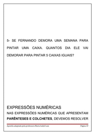 5- SE FERNANDO DEMORA UMA SEMANA PARA
PINTAR UMA CAIXA. QUANTOS DIA ELE VAI
DEMORAR PARA PINTAR 5 CAIXAS IGUAIS?
EXPRESSÕES NUMÉRICAS
NAS EXPRESSÕES NUMÉRICAS QUE APRESENTAM
PARÊNTESES E COLCHETES, DEVEMOS RESOLVER
Apostila adaptada pela professora Maria Izabel Luiz Página 37
 