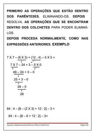 PRIMEIRO AS OPERAÇÕES QUE ESTÃO DENTRO
DOS PARÊNTESES, ELIMINANDO-OS. DEPOIS
RESOLVA, AS OPERAÇÕES QUE SE ENCONTRAM
DENTRO DOS COLCHETES PARA PODER ELIMINÁ-
LOS.
DEPOIS PROCEDA NORMALMENTE, COMO NAS
EXPRESSÕES ANTERIORES. EXEMPLO
7 X 7 – (8 X 3) + (12 : 4) – 5 X 0 =
7 X 7 – 24 + 3 – 5 X 0
49 – 24 + 3 – 0
25 + 3 – 0
28 – 0
28
64 : 4 – [8 – (2 X 3) + 12 : 2] – 3 =
64 : 4 – [8 – 6 + 12 : 2] – 3=
Apostila adaptada pela professora Maria Izabel Luiz Página 38
 