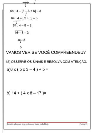 64 : 4 – [8 – 6 + 6] – 3
64 : 4 – [ 2 + 6] – 3
64 : 4 – 8 – 3
16 – 8 – 3
8 – 3
5
GRUPOS DE OPERAÇÕES
42) OBSERVE OS SINAIS E RESOLVA COM ATENÇÃO.
a)6 x ( 5 x 3 – 4 ) + 5 =
b) 14 + ( 4 x 8 – 17 )=
Apostila adaptada pela professora Maria Izabel Luiz Página 39
VAMOS VER SE VOCÊ COMPREENDEU?
 