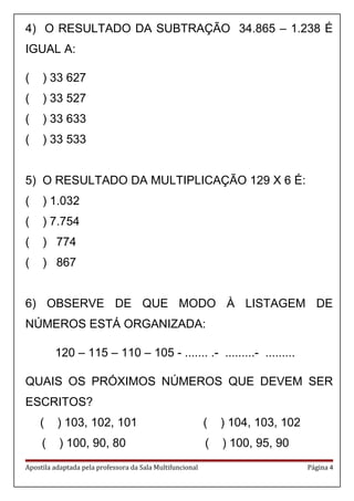 4) O RESULTADO DA SUBTRAÇÃO 34.865 – 1.238 É
IGUAL A:
( ) 33 627
( ) 33 527
( ) 33 633
( ) 33 533
5) O RESULTADO DA MULTIPLICAÇÃO 129 X 6 É:
( ) 1.032
( ) 7.754
( ) 774
( ) 867
6) OBSERVE DE QUE MODO À LISTAGEM DE
NÚMEROS ESTÁ ORGANIZADA:
120 – 115 – 110 – 105 - ....... .- .........- .........
QUAIS OS PRÓXIMOS NÚMEROS QUE DEVEM SER
ESCRITOS?
( ) 103, 102, 101 ( ) 104, 103, 102
( ) 100, 90, 80 ( ) 100, 95, 90
Apostila adaptada pela professora da Sala Multifuncional Página 4
 