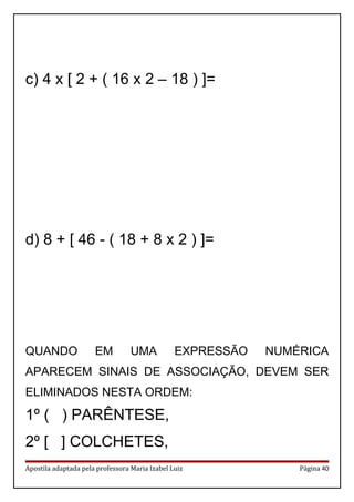 c) 4 x [ 2 + ( 16 x 2 – 18 ) ]=
d) 8 + [ 46 - ( 18 + 8 x 2 ) ]=
QUANDO EM UMA EXPRESSÃO NUMÉRICA
APARECEM SINAIS DE ASSOCIAÇÃO, DEVEM SER
ELIMINADOS NESTA ORDEM:
1º ( ) PARÊNTESE,
2º [ ] COLCHETES,
Apostila adaptada pela professora Maria Izabel Luiz Página 40
 