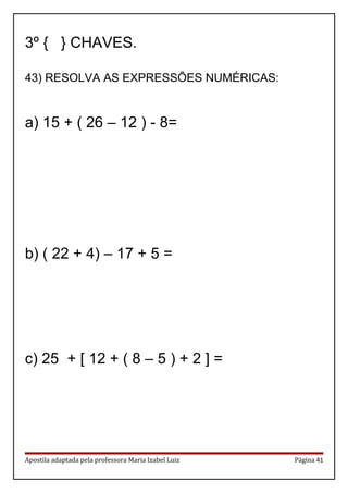 3º { } CHAVES.
43) RESOLVA AS EXPRESSÕES NUMÉRICAS:
a) 15 + ( 26 – 12 ) - 8=
b) ( 22 + 4) – 17 + 5 =
c) 25 + [ 12 + ( 8 – 5 ) + 2 ] =
Apostila adaptada pela professora Maria Izabel Luiz Página 41
 