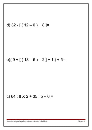 d) 32 - [ ( 12 – 6 ) + 8 ]=
e){ 9 + [ ( 18 – 5 ) – 2 ] + 1 } + 5=
c) 64 : 8 X 2 + 35 : 5 – 6 =
Apostila adaptada pela professora Maria Izabel Luiz Página 42
 
