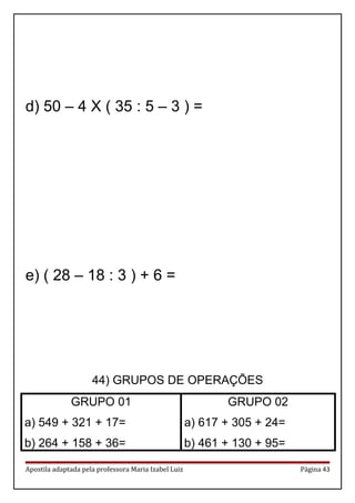 d) 50 – 4 X ( 35 : 5 – 3 ) =
e) ( 28 – 18 : 3 ) + 6 =
44) GRUPOS DE OPERAÇÕES
GRUPO 01
a) 549 + 321 + 17=
b) 264 + 158 + 36=
GRUPO 02
a) 617 + 305 + 24=
b) 461 + 130 + 95=
Apostila adaptada pela professora Maria Izabel Luiz Página 43
 