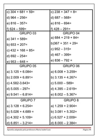 c) 304 + 681 + 59=
d) 964 – 256=
e) 816 – 357=
f) 624 – 599=
c) 238 + 347 = 8=
d) 687 – 568=
e) 816 – 694=
f) 428 – 291=
GRUPO 03
a) 341 + 589=
b) 653 + 207=
c) 432 + 168 + 85=
d) 692 – 254=
e) 953 – 648 =
GRUPO 04
a) 684 + 219 + 84=
b)367 + 351 + 29=
c) 952 – 315=
d) 467 – 399=
e) 836 – 792 =
GRUPO 05
a) 3.125 + 6.084=
b) 2.009 + 6.891=
c) 4.582-3.643=
d) 5.005 – 297=
e) 9.541 – 6.814=
GRUPO 06
a) 6.008 + 3.259=
b) 3.135 + 4.267=
c) 5.000 – 589=
d) 4.395 – 2.619=
e) 8.002 – 5.367=
GRUPO 7
a) 3.128 + 6.254=
b) 5.026 + 4.689 =
c) 4.302 + 5.109=
d) 6.851 – 3.214=
GRUPO 8
a) 1.259 + 2.904=
b) 3.081 + 5.302=
c) 6.527 + 2.009=
d) 8.000 – 2.384=
Apostila adaptada pela professora Maria Izabel Luiz Página 44
 