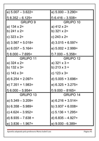 e) 5.007 – 3.622=
f) 8.352 – 6.125=
e) 5.000 – 3.290=
f) 6.416 – 3.508=
GRUPO 9
a) 134 x 2=
b) 241 x 2=
c) 323 x 2=
d) 3.567 + 5.018=
e) 6.057 – 5.164=
f) 8.000 – 7.695=
GRUPO 10
a) 412 x 2=
b) 321 x 2=
c) 243 x 2=
d) 3.015 + 6.597=
e) 5.002 + 2.999=
f) 7.000 – 5.358=
GRUPO 11
a) 324 x 2=
b) 132 x 3=
c) 143 x 3=
d) 6.254 + 2.097=
e) 7.351 + 1.983=
f) 6.000 – 5.954=
GRUPO 12
a) 321 x 3 =
b) 213 x 3 =
c) 123 x 3=
d) 5.005 + 3.696=
e) 6.325 + 3.275=
f) 9.000 – 8165=
GRUPO 13
a) 5.349 – 3.209=
b) 6.358 – 5.989=
c) 4.624 – 3.952=
d) 8.935 – 7.638 =
e) 3.836 – 1.967=
GRUPO 14
a) 6.216 + 3.514=
b) 3.937 + 6.008=
c) 5.136 + 1.295=
d) 6.835 – 4.927=
e) 9.000 - 6.389=
Apostila adaptada pela professora Maria Izabel Luiz Página 45
 
